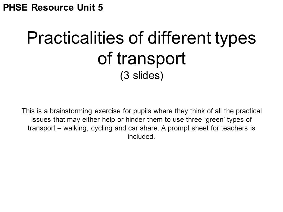 Practicalities of different types of transport (3 slides) This is a brainstorming exercise for pupils where they think of all the practical issues that may either help or hinder them to use three ‘green’ types of transport – walking, cycling and car share.
