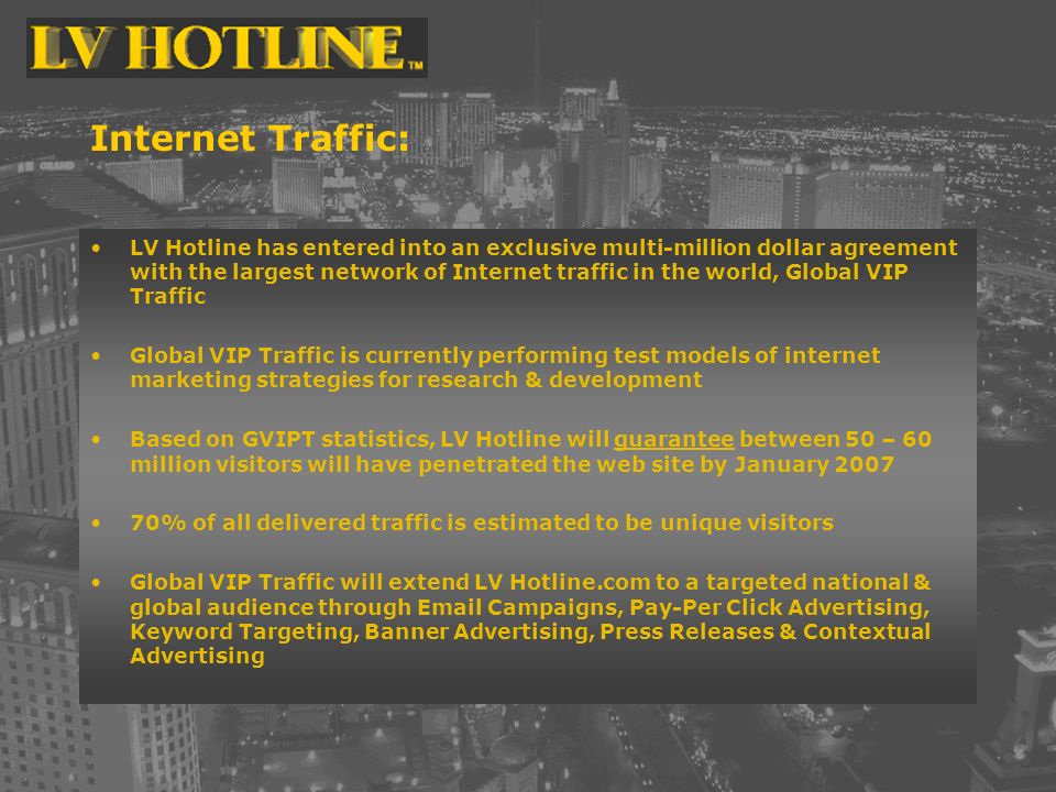 Internet Traffic: LV Hotline has entered into an exclusive multi-million dollar agreement with the largest network of Internet traffic in the world, Global VIP Traffic Global VIP Traffic is currently performing test models of internet marketing strategies for research & development Based on GVIPT statistics, LV Hotline will guarantee between 50 – 60 million visitors will have penetrated the web site by January % of all delivered traffic is estimated to be unique visitors Global VIP Traffic will extend LV Hotline.com to a targeted national & global audience through  Campaigns, Pay-Per Click Advertising, Keyword Targeting, Banner Advertising, Press Releases & Contextual Advertising