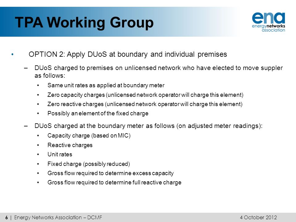 TPA Working Group 6 | Energy Networks Association – DCMF OPTION 2: Apply DUoS at boundary and individual premises –DUoS charged to premises on unlicensed network who have elected to move suppler as follows: Same unit rates as applied at boundary meter Zero capacity charges (unlicensed network operator will charge this element) Zero reactive charges (unlicensed network operator will charge this element) Possibly an element of the fixed charge –DUoS charged at the boundary meter as follows (on adjusted meter readings): Capacity charge (based on MIC) Reactive charges Unit rates Fixed charge (possibly reduced) Gross flow required to determine excess capacity Gross flow required to determine full reactive charge 4 October 2012