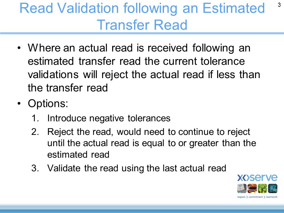 Read Validation following an Estimated Transfer Read Where an actual read is received following an estimated transfer read the current tolerance validations will reject the actual read if less than the transfer read Options: 1.Introduce negative tolerances 2.Reject the read, would need to continue to reject until the actual read is equal to or greater than the estimated read 3.Validate the read using the last actual read 3
