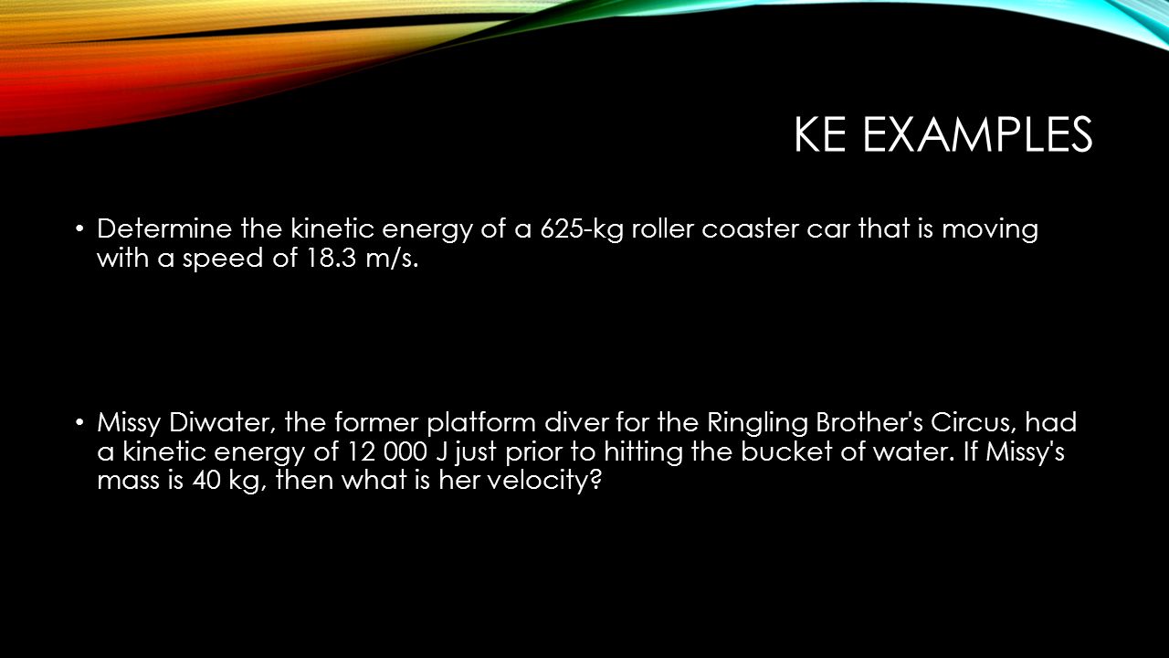 KE EXAMPLES Determine the kinetic energy of a 625-kg roller coaster car that is moving with a speed of 18.3 m/s.