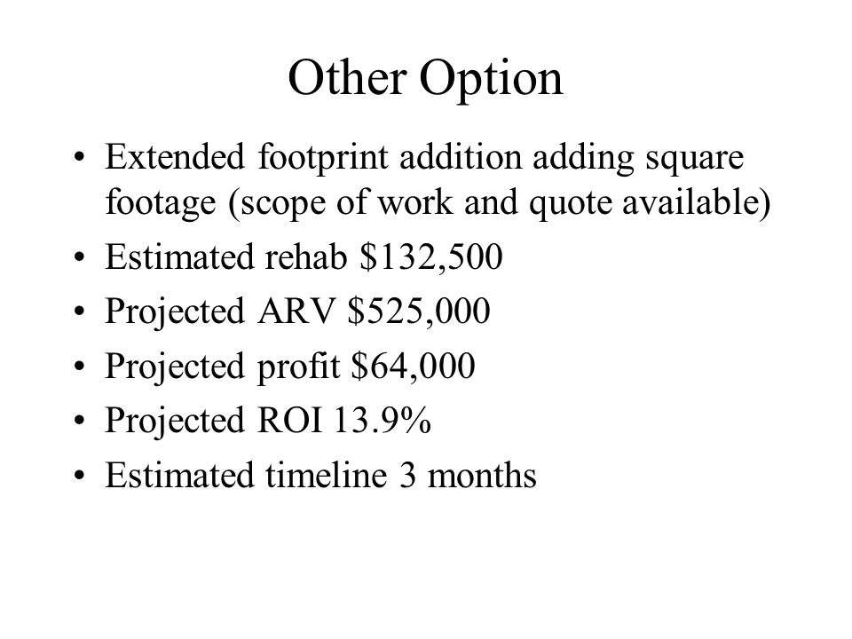 Other Option Extended footprint addition adding square footage (scope of work and quote available) Estimated rehab $132,500 Projected ARV $525,000 Projected profit $64,000 Projected ROI 13.9% Estimated timeline 3 months