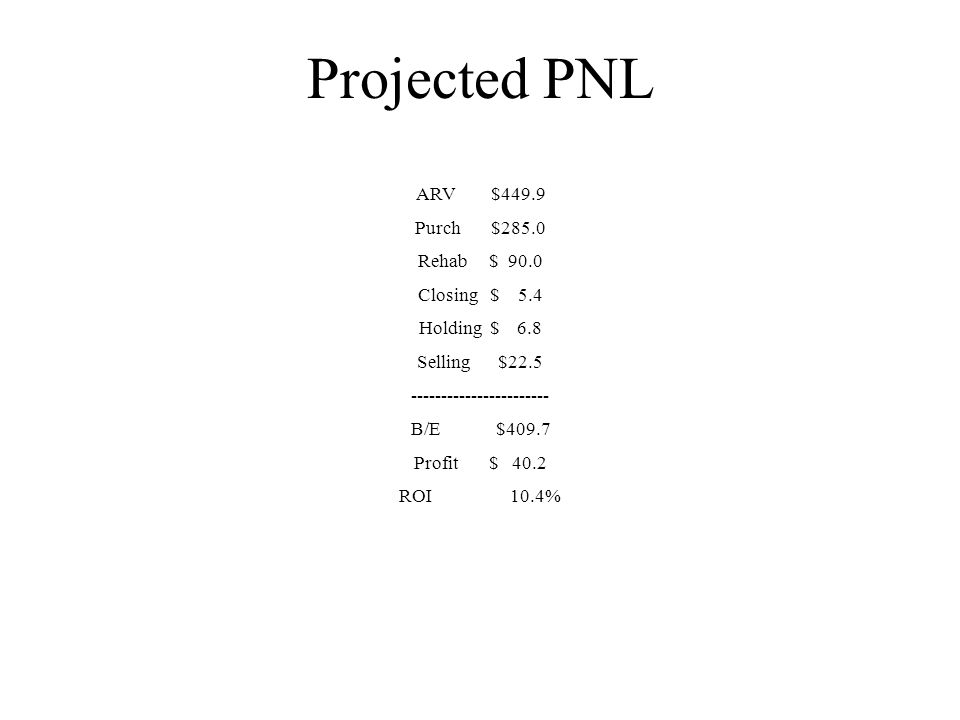 Projected PNL ARV $449.9 Purch $285.0 Rehab $ 90.0 Closing $ 5.4 Holding $ 6.8 Selling $ B/E $409.7 Profit $ 40.2 ROI 10.4%