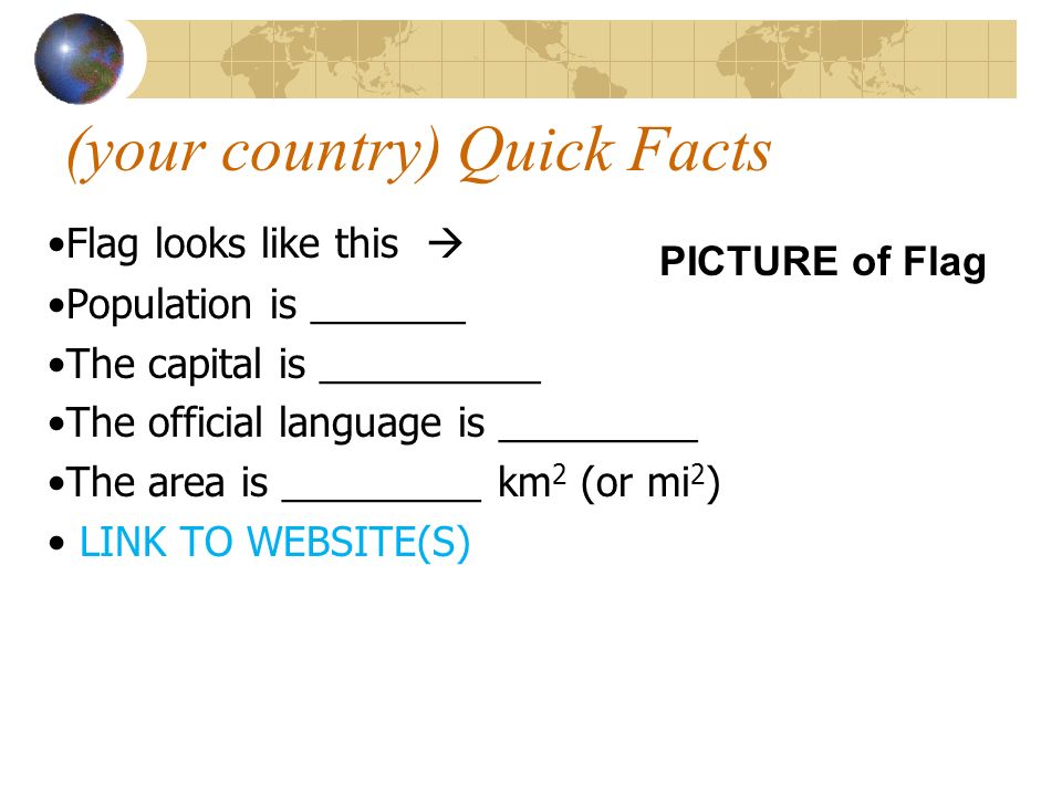 (your country) Quick Facts Flag looks like this  Population is _______ The capital is __________ The official language is _________ The area is _________ km 2 (or mi 2 ) LINK TO WEBSITE(S) PICTURE of Flag