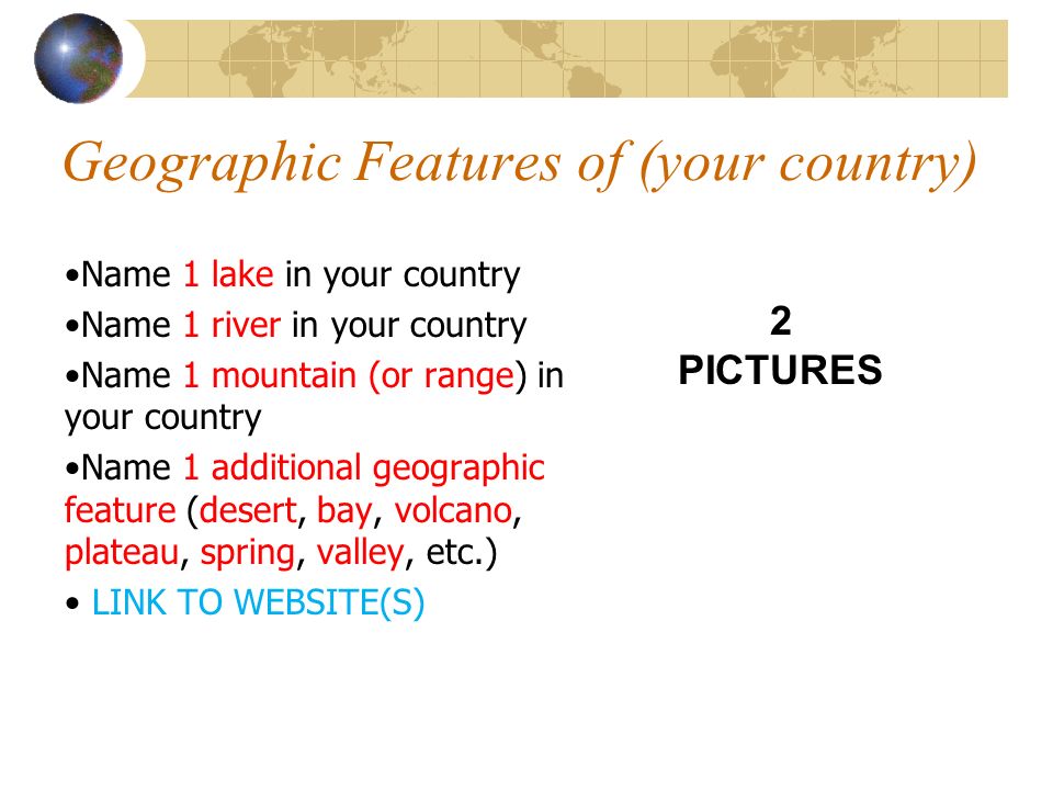 Geographic Features of (your country) Name 1 lake in your country Name 1 river in your country Name 1 mountain (or range) in your country Name 1 additional geographic feature (desert, bay, volcano, plateau, spring, valley, etc.) LINK TO WEBSITE(S) 2 PICTURES