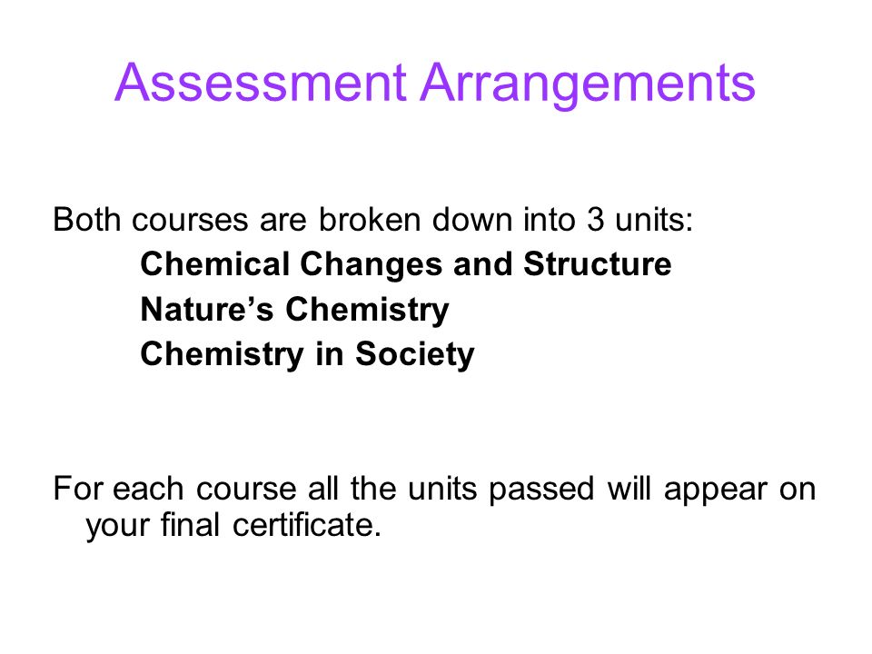 Assessment Arrangements Both courses are broken down into 3 units: Chemical Changes and Structure Nature’s Chemistry Chemistry in Society For each course all the units passed will appear on your final certificate.
