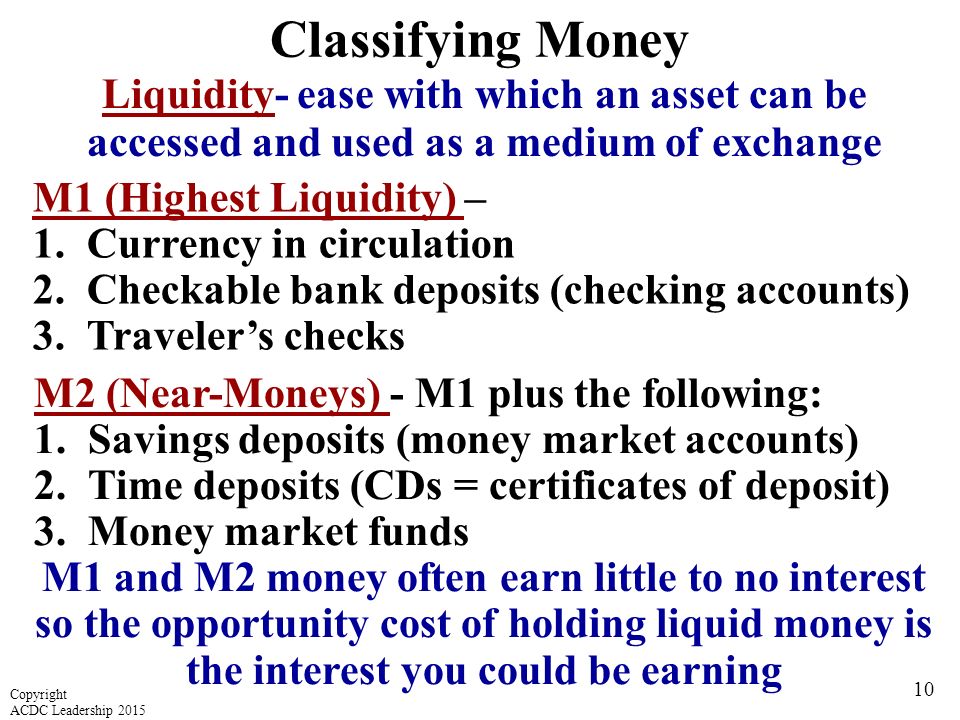 Classifying Money Liquidity- ease with which an asset can be accessed and used as a medium of exchange M1 (Highest Liquidity) – 1.Currency in circulation 2.Checkable bank deposits (checking accounts) 3.Traveler’s checks M2 (Near-Moneys) - M1 plus the following: 1.Savings deposits (money market accounts) 2.Time deposits (CDs = certificates of deposit) 3.Money market funds M1 and M2 money often earn little to no interest so the opportunity cost of holding liquid money is the interest you could be earning 10 Copyright ACDC Leadership 2015