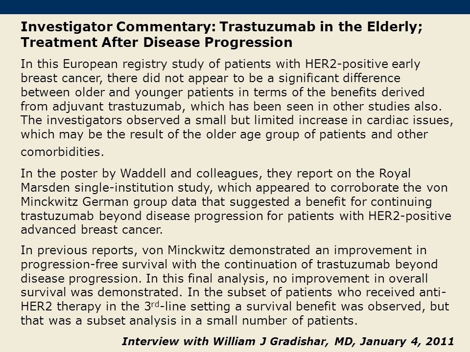 Investigator Commentary: Trastuzumab in the Elderly; Treatment After Disease Progression In this European registry study of patients with HER2-positive early breast cancer, there did not appear to be a significant difference between older and younger patients in terms of the benefits derived from adjuvant trastuzumab, which has been seen in other studies also.