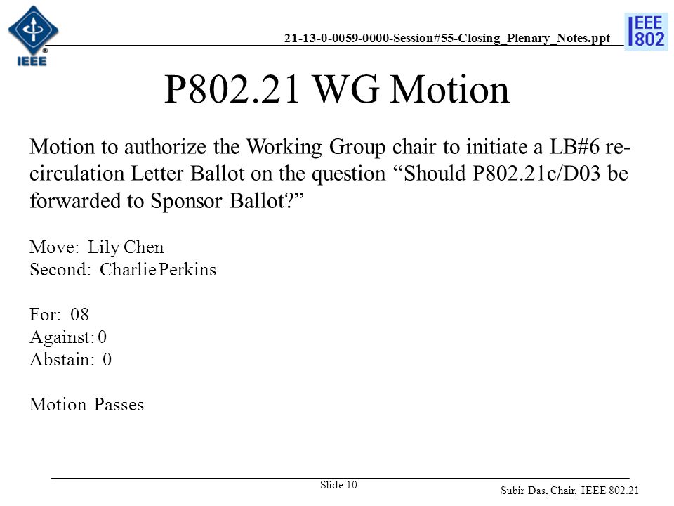 Session#55-Closing_Plenary_Notes.ppt Slide 10 P WG Motion Motion to authorize the Working Group chair to initiate a LB#6 re- circulation Letter Ballot on the question Should P802.21c/D03 be forwarded to Sponsor Ballot Move: Lily Chen Second: Charlie Perkins For: 08 Against: 0 Abstain: 0 Motion Passes Subir Das, Chair, IEEE