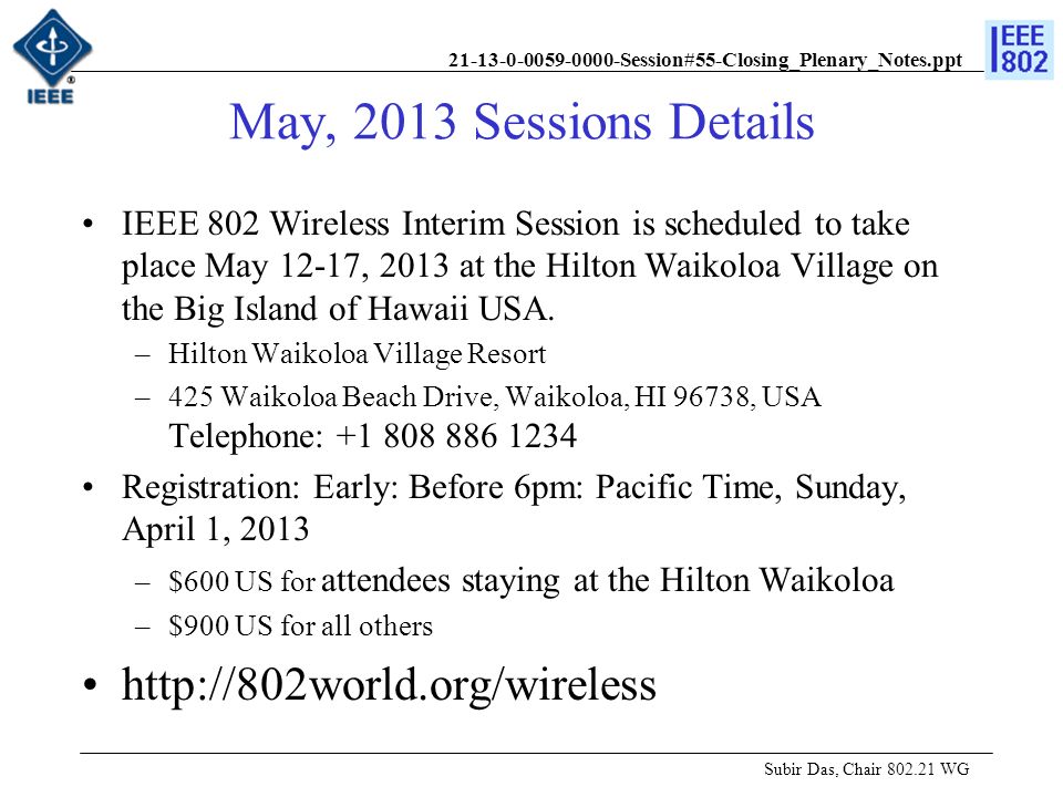 Session#55-Closing_Plenary_Notes.ppt May, 2013 Sessions Details Subir Das, Chair WG IEEE 802 Wireless Interim Session is scheduled to take place May 12-17, 2013 at the Hilton Waikoloa Village on the Big Island of Hawaii USA.