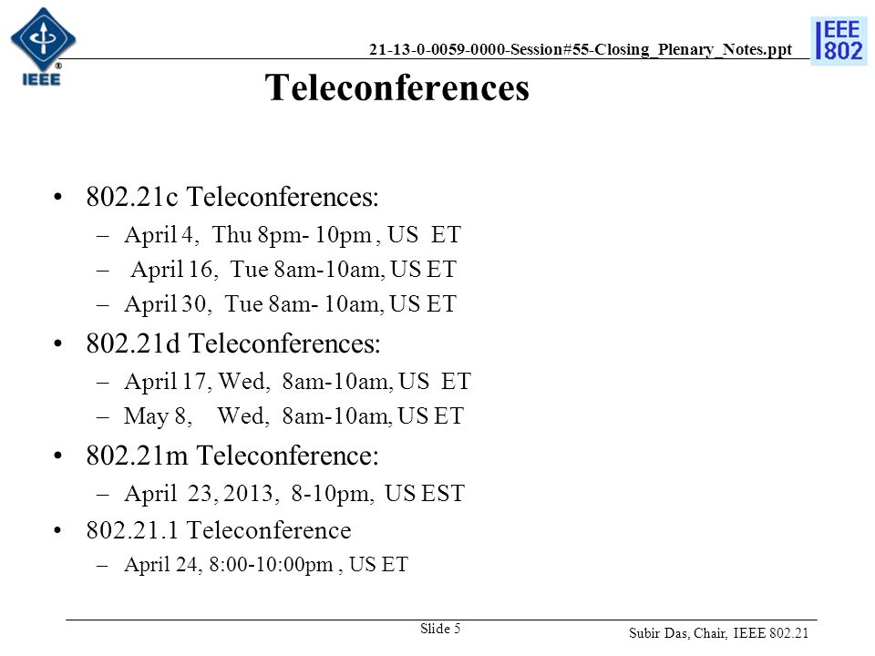 Session#55-Closing_Plenary_Notes.ppt Teleconferences c Teleconferences: –April 4, Thu 8pm- 10pm, US ET – April 16, Tue 8am-10am, US ET –April 30, Tue 8am- 10am, US ET d Teleconferences: –April 17, Wed, 8am-10am, US ET –May 8, Wed, 8am-10am, US ET m Teleconference: –April 23, 2013, 8-10pm, US EST Teleconference –April 24, 8:00-10:00pm, US ET Subir Das, Chair, IEEE Slide 5