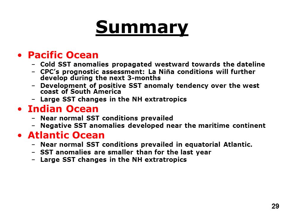 29 Summary Pacific Ocean –Cold SST anomalies propagated westward towards the dateline –CPC’s prognostic assessment: La Niña conditions will further develop during the next 3-months –Development of positive SST anomaly tendency over the west coast of South America –Large SST changes in the NH extratropics Indian Ocean –Near normal SST conditions prevailed –Negative SST anomalies developed near the maritime continent Atlantic Ocean –Near normal SST conditions prevailed in equatorial Atlantic.