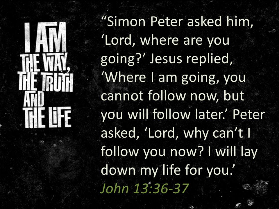 Simon Peter asked him, ‘Lord, where are you going ’ Jesus replied, ‘Where I am going, you cannot follow now, but you will follow later.’ Peter asked, ‘Lord, why can’t I follow you now.