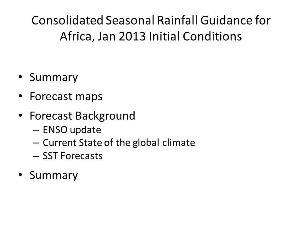 Consolidated Seasonal Rainfall Guidance for Africa, Jan 2013 Initial Conditions Summary Forecast maps Forecast Background – ENSO update – Current State of the global climate – SST Forecasts Summary