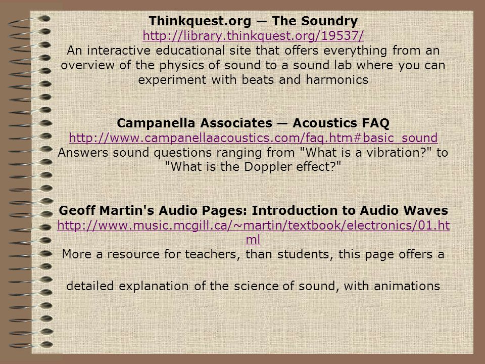 Thinkquest.org — The Soundry   An interactive educational site that offers everything from an overview of the physics of sound to a sound lab where you can experiment with beats and harmonics Campanella Associates — Acoustics FAQ   Answers sound questions ranging from What is a vibration to What is the Doppler effect Geoff Martin s Audio Pages: Introduction to Audio Waves   ml More a resource for teachers, than students, this page offers a detailed explanation of the science of sound, with animations ml