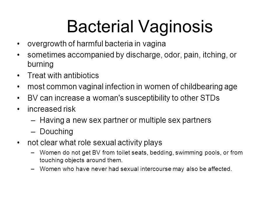 Bacterial Vaginosis overgrowth of harmful bacteria in vagina sometimes accompanied by discharge, odor, pain, itching, or burning Treat with antibiotics most common vaginal infection in women of childbearing age BV can increase a woman s susceptibility to other STDs increased risk –Having a new sex partner or multiple sex partners –Douching not clear what role sexual activity plays –Women do not get BV from toilet seats, bedding, swimming pools, or from touching objects around them.