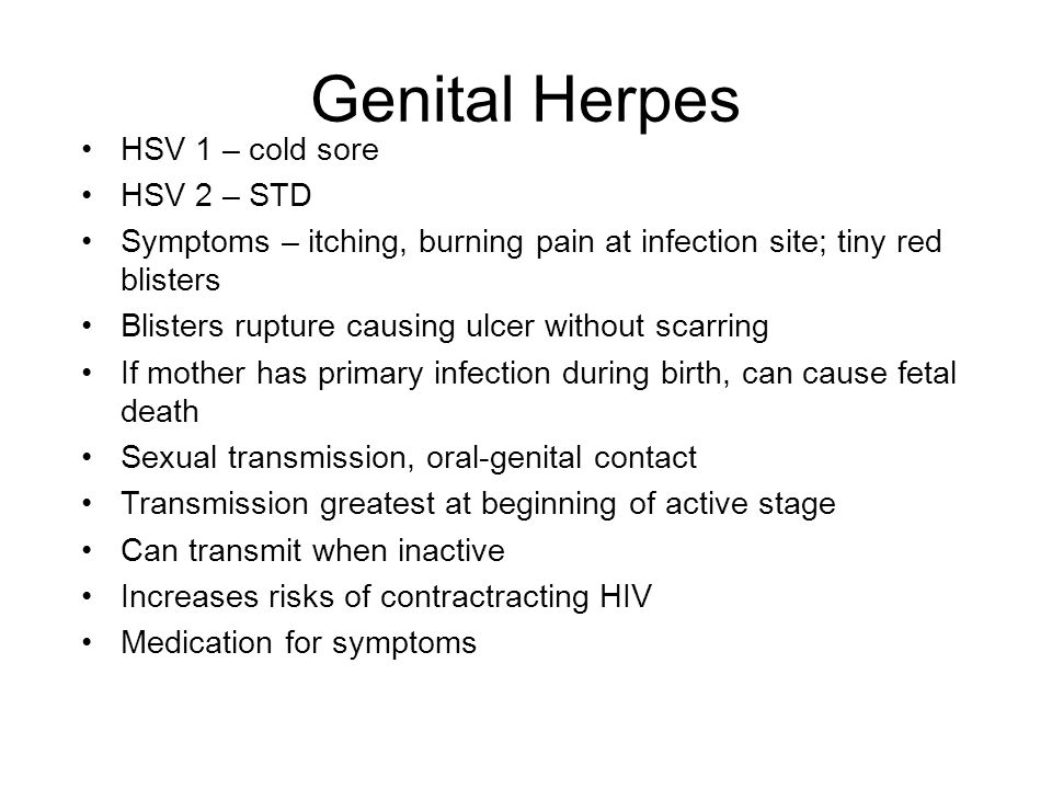 Genital Herpes HSV 1 – cold sore HSV 2 – STD Symptoms – itching, burning pain at infection site; tiny red blisters Blisters rupture causing ulcer without scarring If mother has primary infection during birth, can cause fetal death Sexual transmission, oral-genital contact Transmission greatest at beginning of active stage Can transmit when inactive Increases risks of contractracting HIV Medication for symptoms