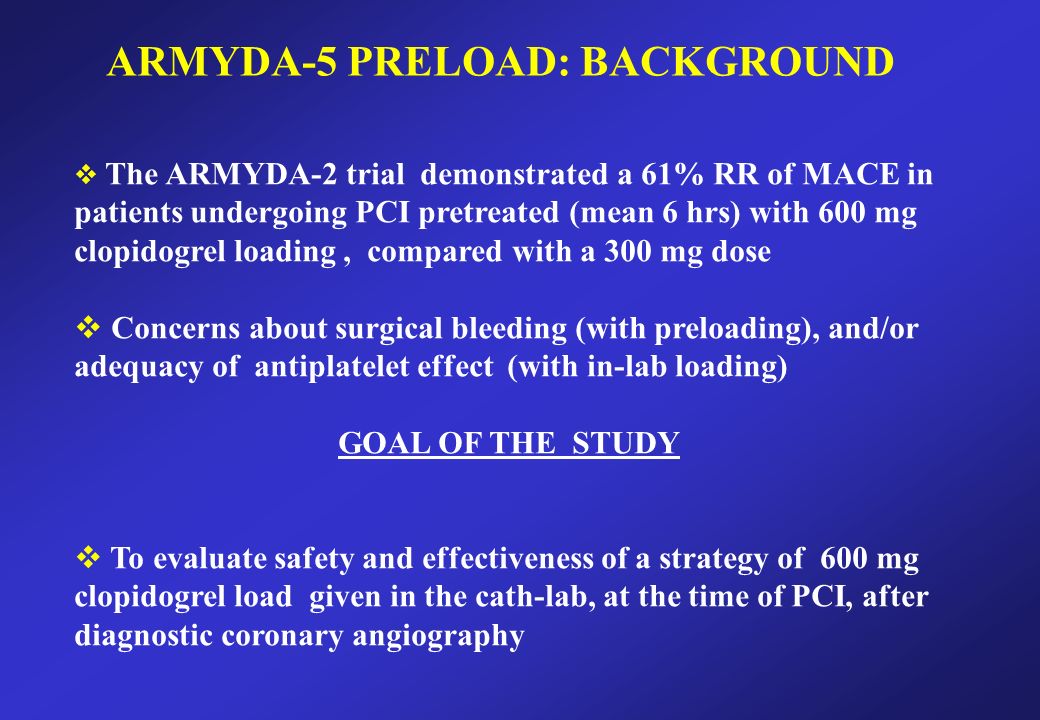 ARMYDA-5 PRELOAD: BACKGROUND  The ARMYDA-2 trial demonstrated a 61% RR of MACE in patients undergoing PCI pretreated (mean 6 hrs) with 600 mg clopidogrel loading, compared with a 300 mg dose  Concerns about surgical bleeding (with preloading), and/or adequacy of antiplatelet effect (with in-lab loading) GOAL OF THE STUDY  To evaluate safety and effectiveness of a strategy of 600 mg clopidogrel load given in the cath-lab, at the time of PCI, after diagnostic coronary angiography