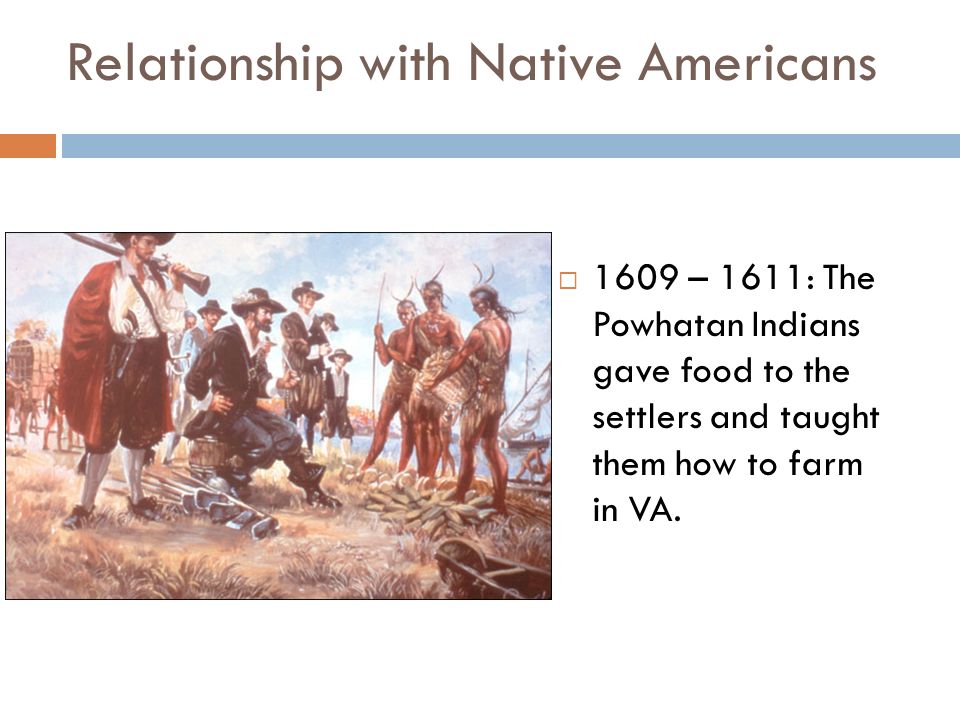 Relationship with Native Americans  1609 – 1611: The Powhatan Indians gave food to the settlers and taught them how to farm in VA.