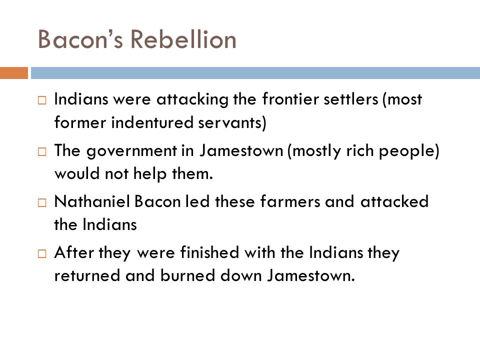Bacon’s Rebellion  Indians were attacking the frontier settlers (most former indentured servants)  The government in Jamestown (mostly rich people) would not help them.