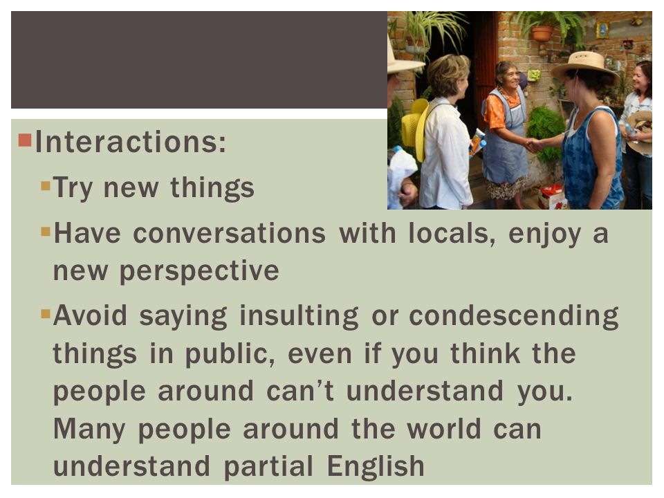  Interactions:  Try new things  Have conversations with locals, enjoy a new perspective  Avoid saying insulting or condescending things in public, even if you think the people around can’t understand you.