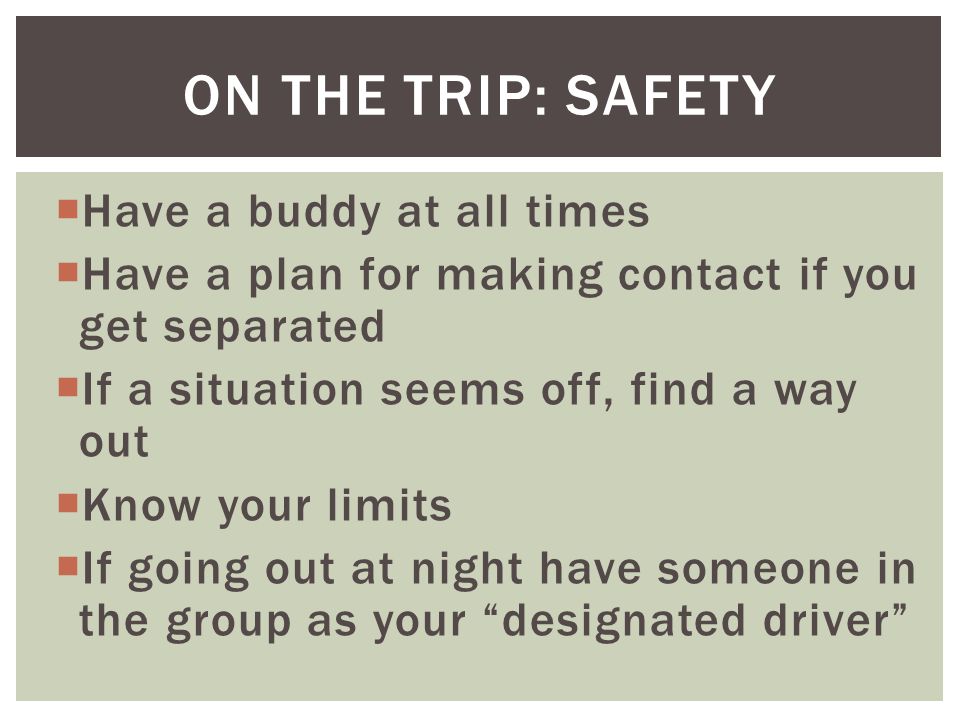  Have a buddy at all times  Have a plan for making contact if you get separated  If a situation seems off, find a way out  Know your limits  If going out at night have someone in the group as your designated driver ON THE TRIP: SAFETY