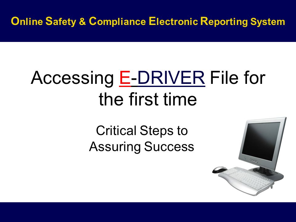 Accessing E-DRIVER File for the first time Critical Steps to Assuring Success O nline S afety & C ompliance E lectronic R eporting System