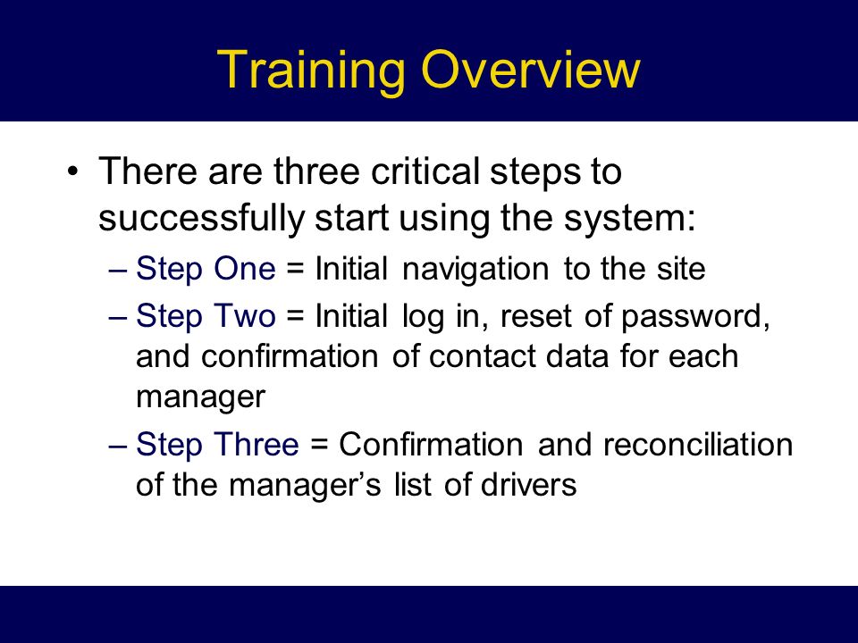 Training Overview There are three critical steps to successfully start using the system: –Step One = Initial navigation to the site –Step Two = Initial log in, reset of password, and confirmation of contact data for each manager –Step Three = Confirmation and reconciliation of the manager’s list of drivers
