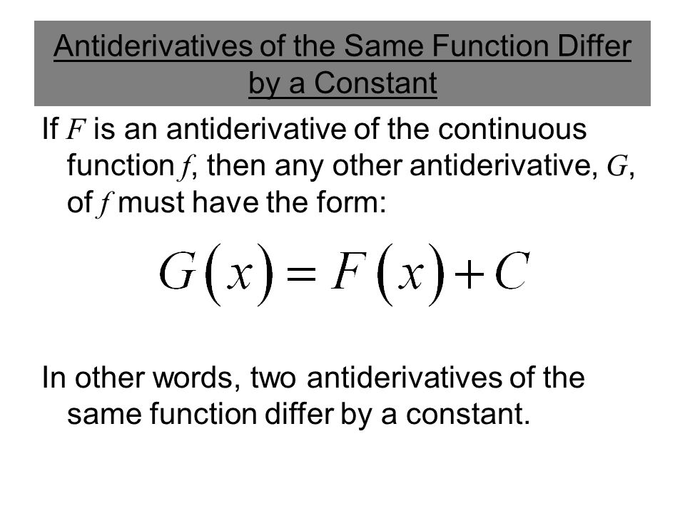 Antiderivatives of the Same Function Differ by a Constant If F is an antiderivative of the continuous function f, then any other antiderivative, G, of f must have the form: In other words, two antiderivatives of the same function differ by a constant.