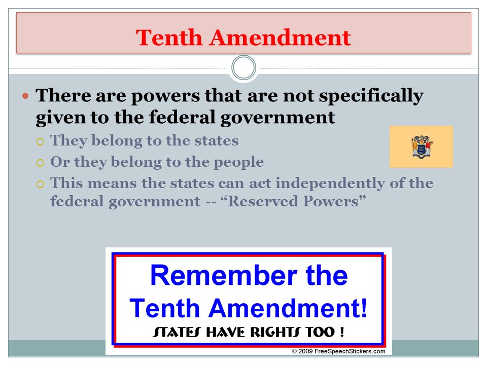 Tenth Amendment There are powers that are not specifically given to the federal government  They belong to the states  Or they belong to the people  This means the states can act independently of the federal government -- Reserved Powers