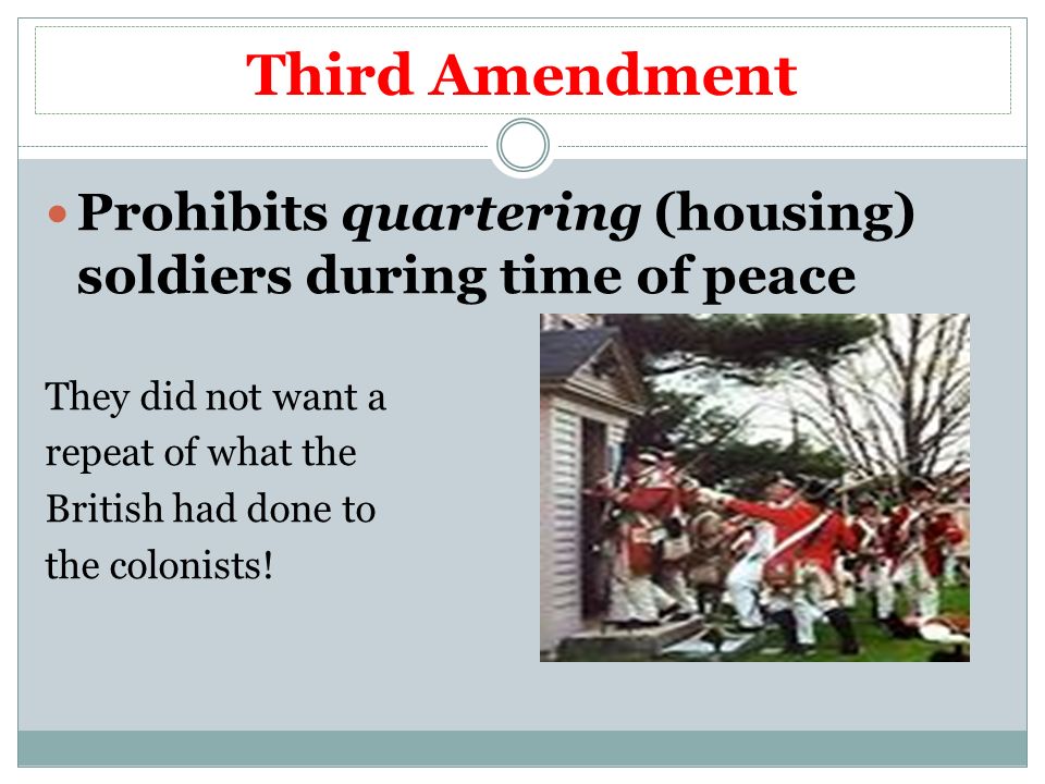 Third Amendment Prohibits quartering (housing) soldiers during time of peace They did not want a repeat of what the British had done to the colonists!