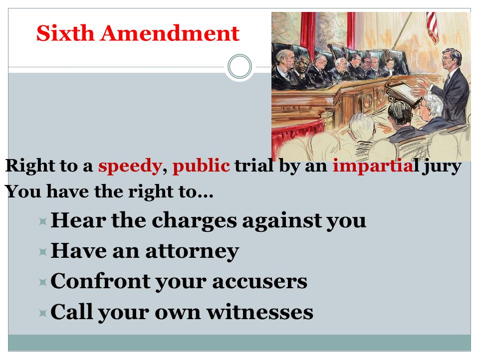 Sixth Amendment Right to a speedy, public trial by an impartial jury You have the right to…  Hear the charges against you  Have an attorney  Confront your accusers  Call your own witnesses