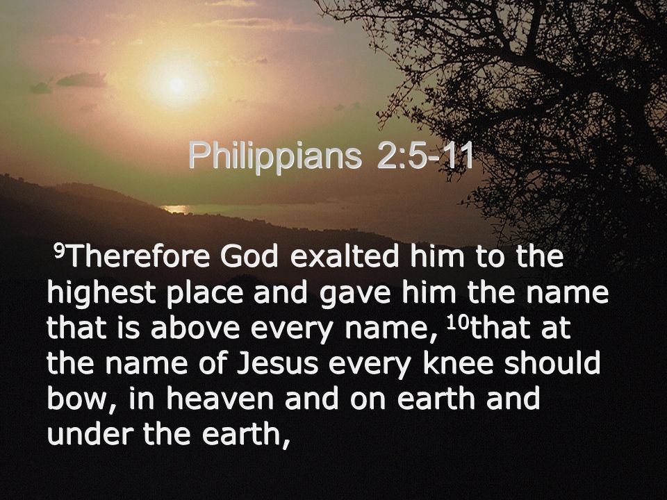 9 Therefore God exalted him to the highest place and gave him the name that is above every name, 10 that at the name of Jesus every knee should bow, in heaven and on earth and under the earth, Philippians 2:5-11