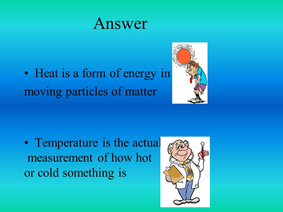 Answer Heat is a form of energy in moving particles of matter Temperature is the actual measurement of how hot or cold something is