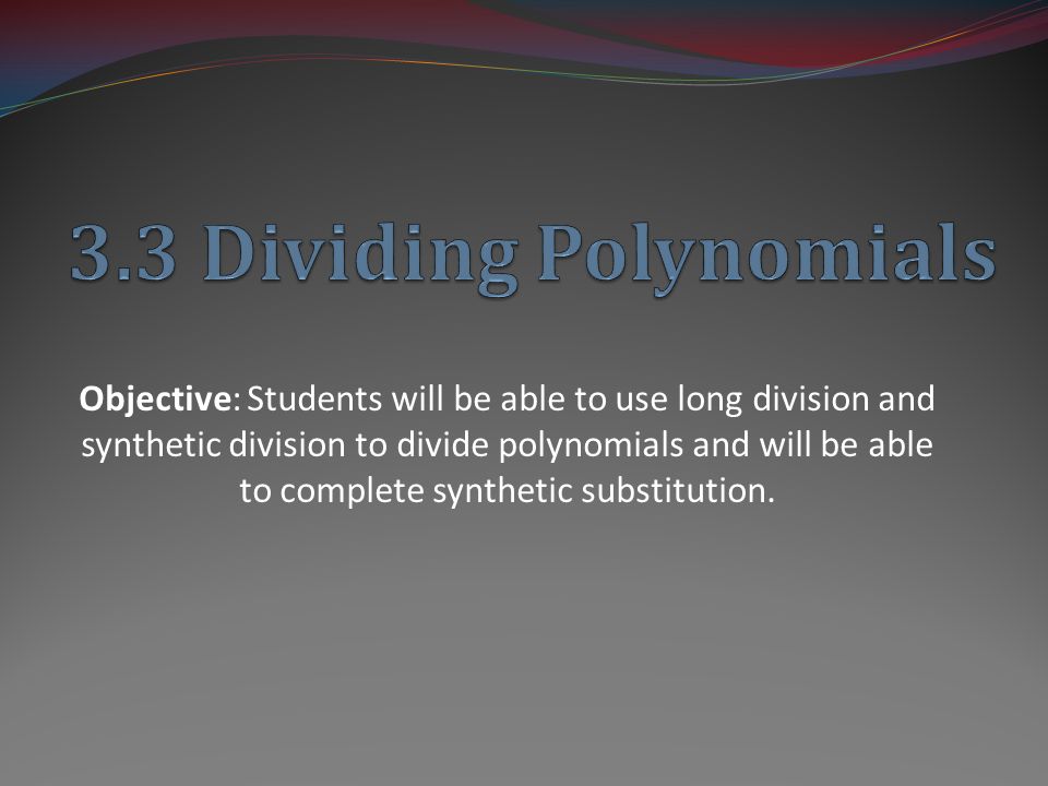 Objective: Students will be able to use long division and synthetic division to divide polynomials and will be able to complete synthetic substitution.