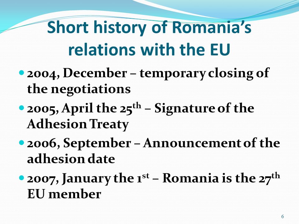 Short history of Romania’s relations with the EU 2004, December – temporary closing of the negotiations 2005, April the 25 th – Signature of the Adhesion Treaty 2006, September – Announcement of the adhesion date 2007, January the 1 st – Romania is the 27 th EU member 6