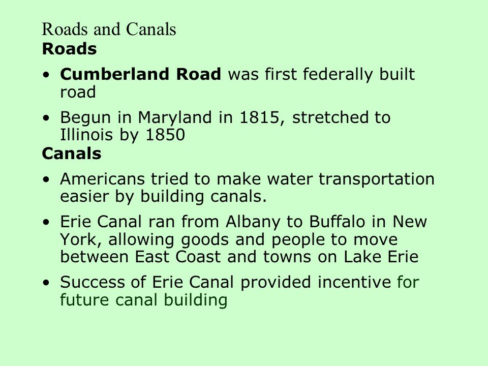 Roads and Canals Roads Cumberland Road was first federally built road Begun in Maryland in 1815, stretched to Illinois by 1850 Canals Americans tried to make water transportation easier by building canals.