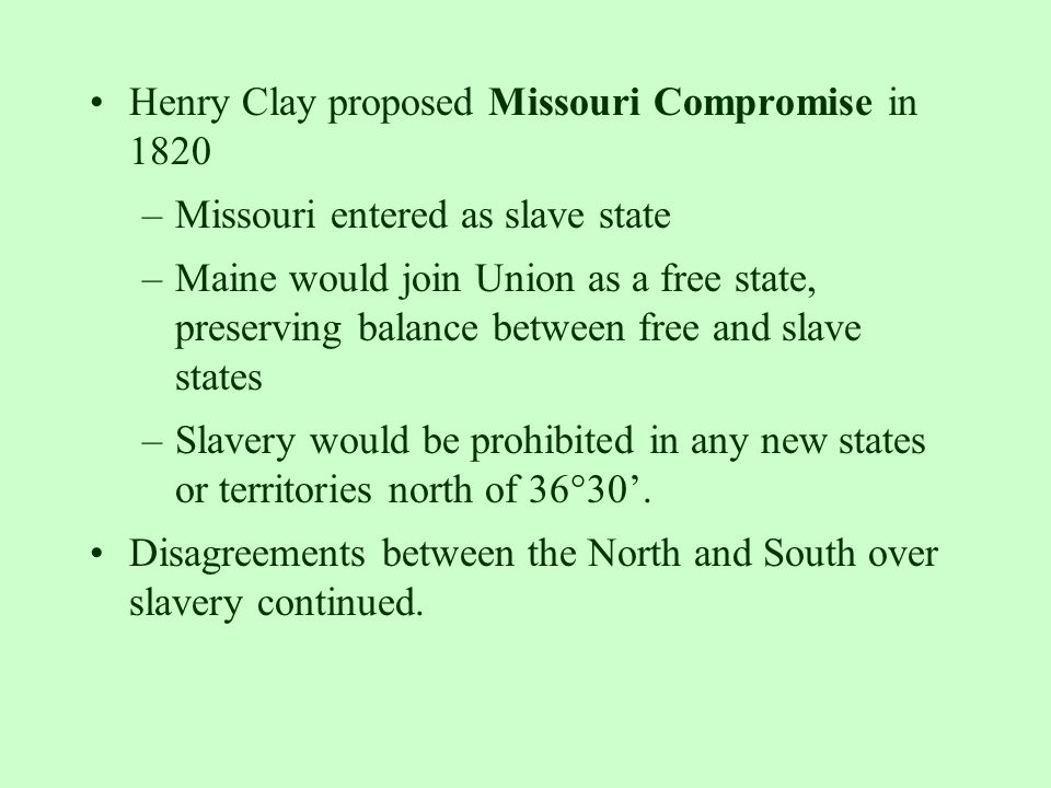 Henry Clay proposed Missouri Compromise in 1820 –Missouri entered as slave state –Maine would join Union as a free state, preserving balance between free and slave states –Slavery would be prohibited in any new states or territories north of 36°30’.