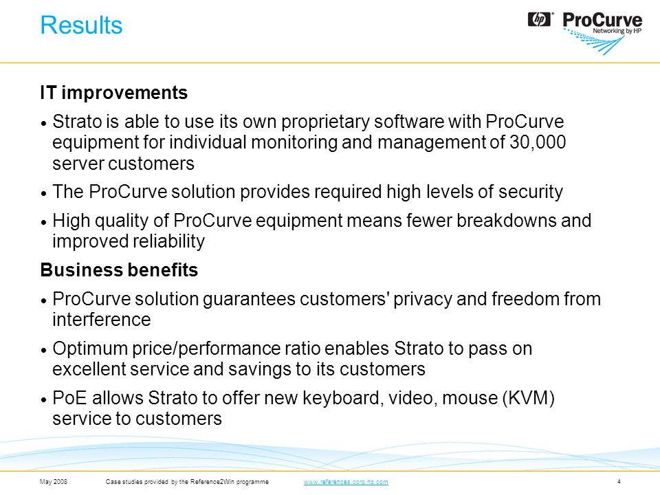 4 IT improvements Strato is able to use its own proprietary software with ProCurve equipment for individual monitoring and management of 30,000 server customers The ProCurve solution provides required high levels of security High quality of ProCurve equipment means fewer breakdowns and improved reliability Business benefits ProCurve solution guarantees customers privacy and freedom from interference Optimum price/performance ratio enables Strato to pass on excellent service and savings to its customers PoE allows Strato to offer new keyboard, video, mouse (KVM) service to customers May 2008Case studies provided by the Reference2Win programmewww.references.corp.hp.comwww.references.corp.hp.com Results