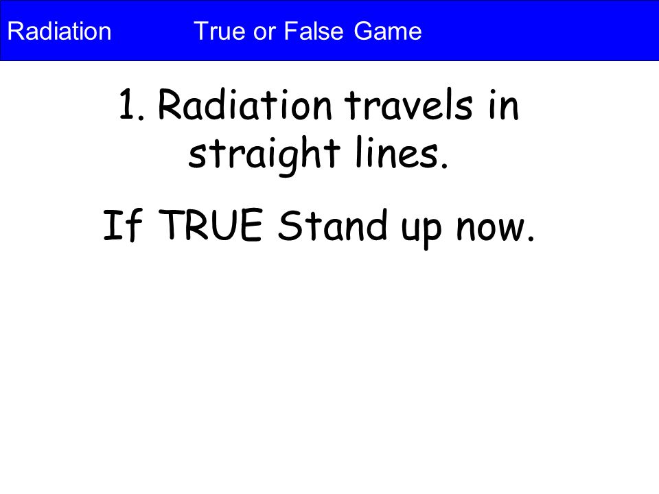 Radiation True or False Game 1. Radiation travels in straight lines. If TRUE Stand up now.
