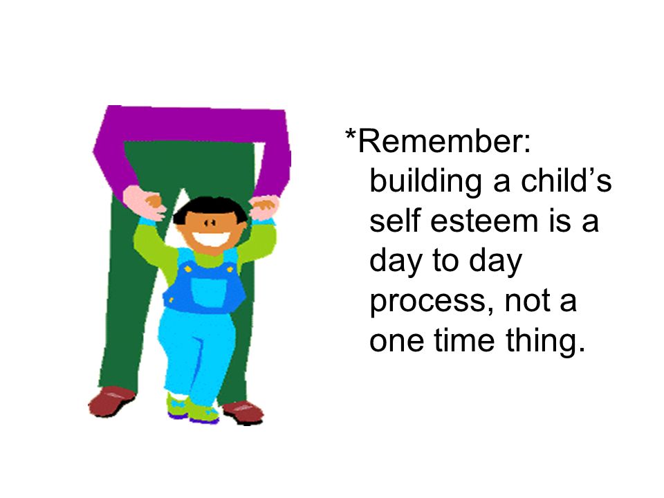 *Remember: building a child’s self esteem is a day to day process, not a one time thing.