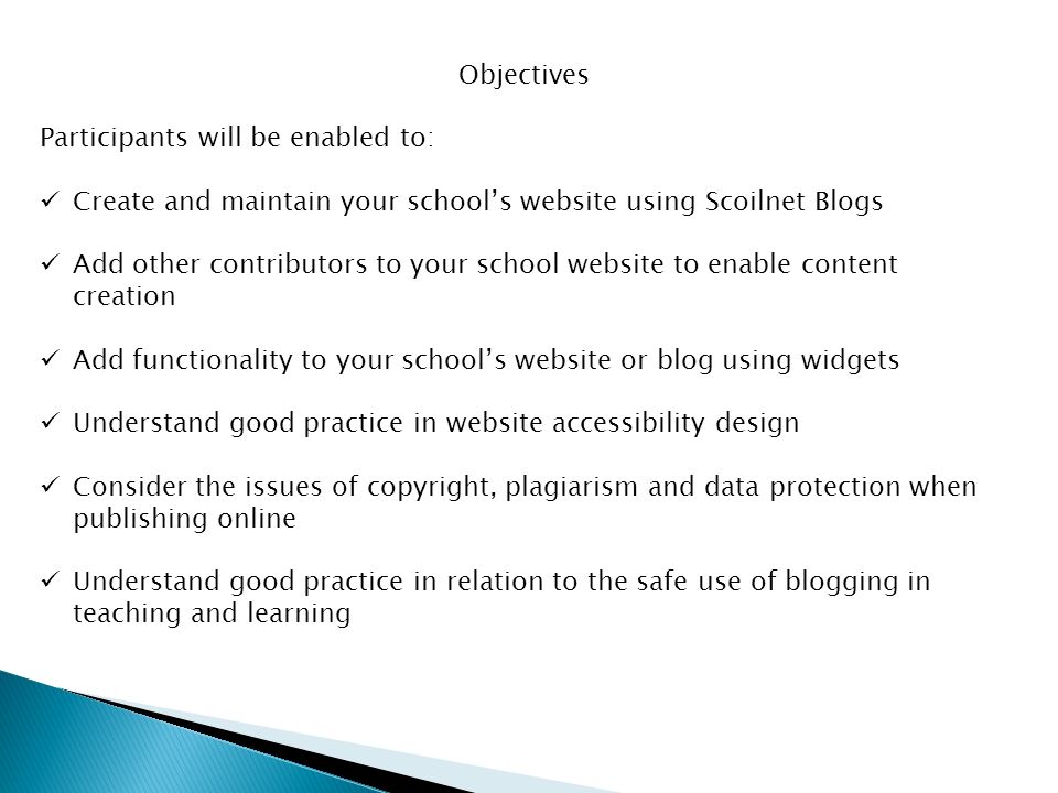 Objectives Participants will be enabled to: Create and maintain your school’s website using Scoilnet Blogs Add other contributors to your school website to enable content creation Add functionality to your school’s website or blog using widgets Understand good practice in website accessibility design Consider the issues of copyright, plagiarism and data protection when publishing online Understand good practice in relation to the safe use of blogging in teaching and learning