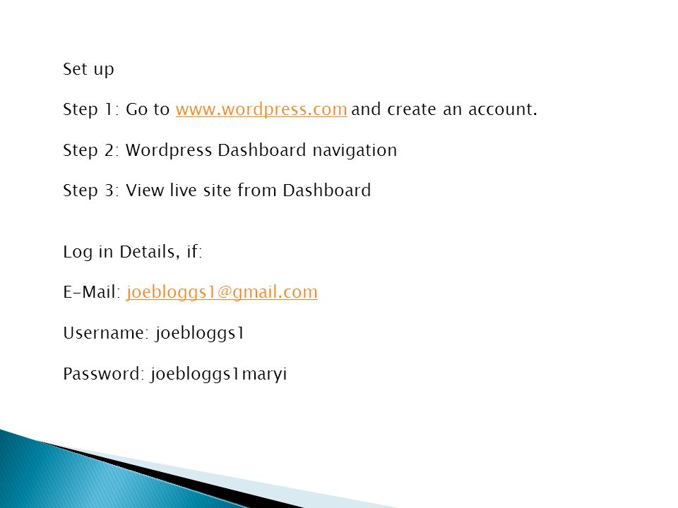 Set up Step 1: Go to   and create an account.  Step 2: Wordpress Dashboard navigation Step 3: View live site from Dashboard Log in Details, if:   Username: joebloggs1 Password: joebloggs1maryi
