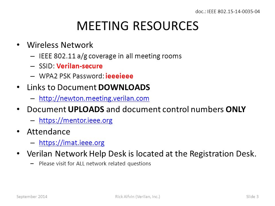 doc.: IEEE Rick Alfvin (Verilan, Inc.)Slide 3 MEETING RESOURCES Wireless Network – IEEE a/g coverage in all meeting rooms – SSID: Verilan-secure – WPA2 PSK Password: ieeeieee Links to Document DOWNLOADS –     Document UPLOADS and document control numbers ONLY –     Attendance –     Verilan Network Help Desk is located at the Registration Desk.