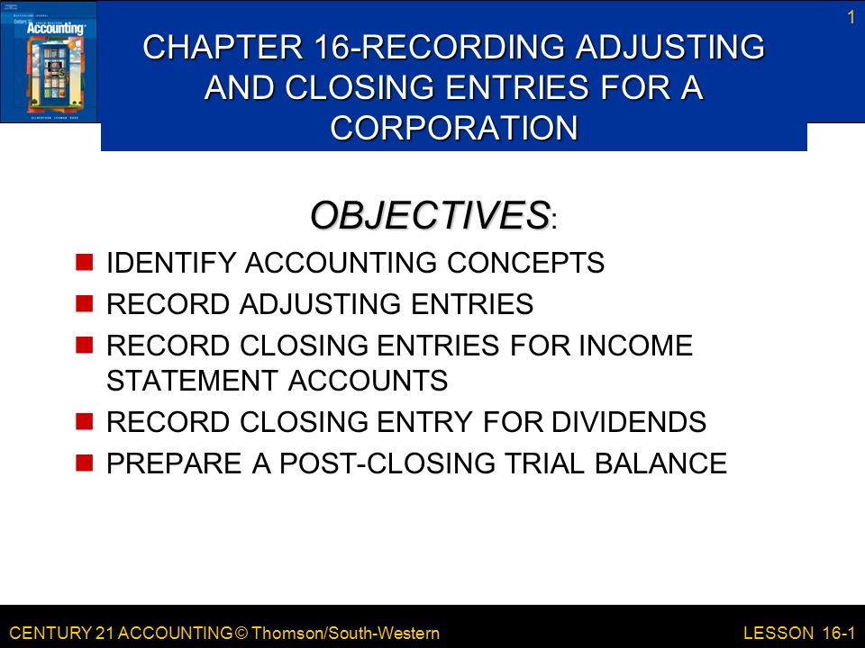 CENTURY 21 ACCOUNTING © Thomson/South-Western 1 LESSON 16-1 CHAPTER 16-RECORDING ADJUSTING AND CLOSING ENTRIES FOR A CORPORATION OBJECTIVES OBJECTIVES : IDENTIFY ACCOUNTING CONCEPTS RECORD ADJUSTING ENTRIES RECORD CLOSING ENTRIES FOR INCOME STATEMENT ACCOUNTS RECORD CLOSING ENTRY FOR DIVIDENDS PREPARE A POST-CLOSING TRIAL BALANCE