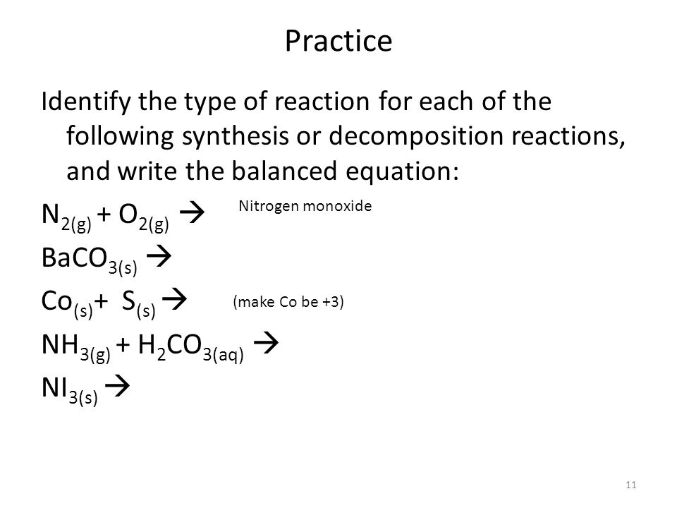 Practice Identify the type of reaction for each of the following synthesis or decomposition reactions, and write the balanced equation: N 2(g) + O 2(g)  BaCO 3(s)  Co (s) + S (s)  NH 3(g) + H 2 CO 3(aq)  NI 3(s)  (make Co be +3) Nitrogen monoxide 11