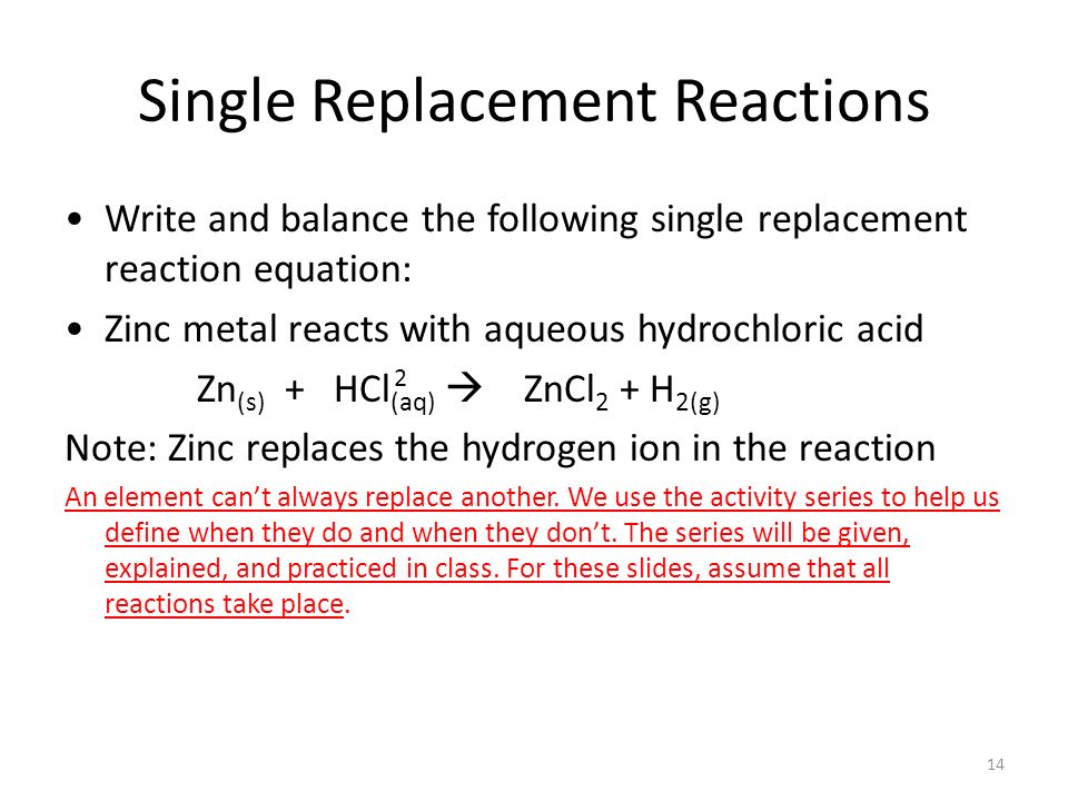 Single Replacement Reactions Write and balance the following single replacement reaction equation: Zinc metal reacts with aqueous hydrochloric acid Zn (s) + HCl (aq)  ZnCl 2 + H 2(g) Note: Zinc replaces the hydrogen ion in the reaction An element can’t always replace another.