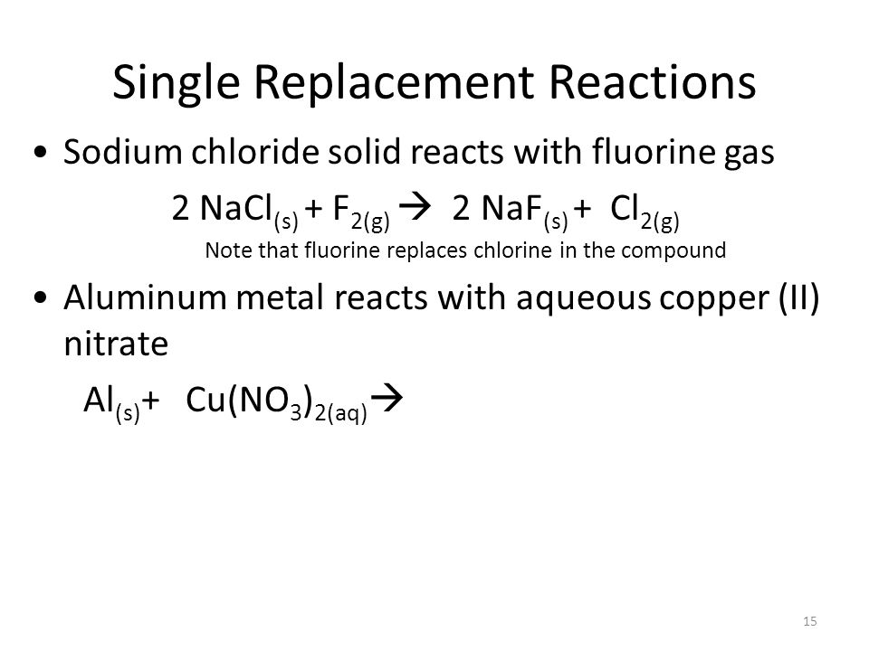Single Replacement Reactions Sodium chloride solid reacts with fluorine gas 2 NaCl (s) + F 2(g)  2 NaF (s) + Cl 2(g) Note that fluorine replaces chlorine in the compound Aluminum metal reacts with aqueous copper (II) nitrate Al (s) + Cu(NO 3 ) 2(aq)  15