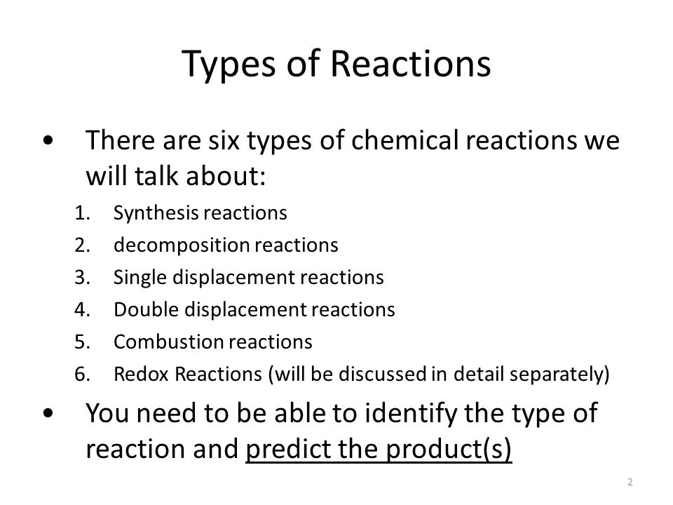 Types of Reactions There are six types of chemical reactions we will talk about: 1.Synthesis reactions 2.decomposition reactions 3.Single displacement reactions 4.Double displacement reactions 5.Combustion reactions 6.Redox Reactions (will be discussed in detail separately) You need to be able to identify the type of reaction and predict the product(s) 2