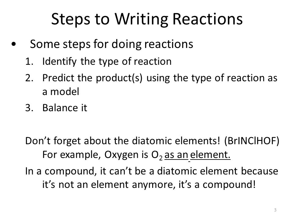Steps to Writing Reactions Some steps for doing reactions 1.Identify the type of reaction 2.Predict the product(s) using the type of reaction as a model 3.Balance it Don’t forget about the diatomic elements.